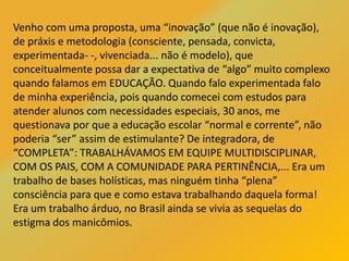 Venho com uma proposta, uma “inovação” (que não é inovação),
de práxis e metodologia (consciente, pensada, convicta,
experimentada- -, vivenciada... não é modelo), que
conceitualmente possa dar a expectativa de “algo” muito complexo
quando falamos em EDUCAÇÃO. Quando falo experimentada falo
de minha experiência, pois quando comecei com estudos para
atender alunos com necessidades especiais, 30 anos, me
questionava por que a educação escolar “normal e corrente”, não
poderia “ser” assim de estimulante? De integradora, de
“COMPLETA”: TRABALHÁVAMOS EM EQUIPE MULTIDISCIPLINAR,
COM OS PAIS, COM A COMUNIDADE PARA PERTINÊNCIA,... Era um
trabalho de bases holísticas, mas ninguém tinha “plena”
consciência para que e como estava trabalhando daquela forma!
Era um trabalho árduo, no Brasil ainda se vivia as sequelas do
estigma dos manicômios.
 