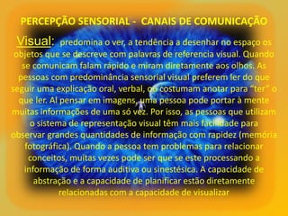 PERCEPÇÃO SENSORIAL - CANAIS DE COMUNICAÇÃO
Visual: predomina o ver, a tendência a desenhar no espaço os
objetos que se descreve com palavras de referencia visual. Quando
se comunicam falam rápido e miram diretamente aos olhos. As
pessoas com predominância sensorial visual preferem ler do que
seguir uma explicação oral, verbal, ou costumam anotar para “ter” o
que ler. Al pensar em imagens, uma pessoa pode portar à mente
muitas informações de uma só vez. Por isso, as pessoas que utilizam
o sistema de representação visual têm mais facilidade para
observar grandes quantidades de informação com rapidez (memória
fotográfica). Quando a pessoa tem problemas para relacionar
conceitos, muitas vezes pode ser que se este processando a
informação de forma auditiva ou sinestésica. A capacidade de
abstração e a capacidade de planificar estão diretamente
relacionadas com a capacidade de visualizar
 
