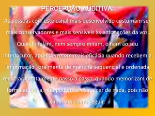 PERCEPÇÃO AUDITIVA:
As pessoas com este canal mais desenvolvido costumam ser
mais conservadores e mais sensíveis às entonações da voz.
Quando falam, nem sempre miram, olham ao seu
interlocutor, aprendem com mais eficácia quando recebem a
“informação” oralmente de maneira sequencial e ordenada,
registrar mentalmente passo a passo, quando memorizam de
forma auditiva, não podem se esquecer de nada, pois não
saberiam como seguir.
 