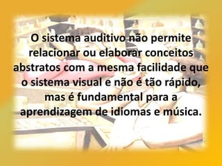 O sistema auditivo não permite
relacionar ou elaborar conceitos
abstratos com a mesma facilidade que
o sistema visual e não é tão rápido,
mas é fundamental para a
aprendizagem de idiomas e música.
 