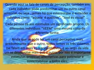 Quando aqui se fala de canais de percepção, também em
cada indivíduo pode predominar um ou outro canal
sensorial, ou seja , jamais há que estereotipar e entender o
individuo como: “aquele é auditivo”; “José és visual” …
Cada pessoa dá aos estímulos um significado próprio. Os
diferentes indivíduos “VEEM” uma mesma coisa de
diferente forma.
Ainda que se pode ter um canal perceptivo mais
predominante que o outro, todos temos os três sistemas
(se falam em mais 2) representativos, e ao largo da vida
um se desenvolve mais que o outro, por isso é importante
estimular, propiciar, alternativas para potenciar e
sustentabilizar a todos eles.
 