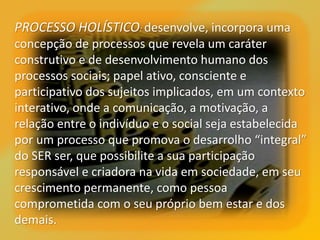 PROCESSO HOLÍSTICO: desenvolve, incorpora uma
concepção de processos que revela um caráter
construtivo e de desenvolvimento humano dos
processos sociais; papel ativo, consciente e
participativo dos sujeitos implicados, em um contexto
interativo, onde a comunicação, a motivação, a
relação entre o indivíduo e o social seja estabelecida
por um processo que promova o desarrolho “integral”
do SER ser, que possibilite a sua participação
responsável e criadora na vida em sociedade, em seu
crescimento permanente, como pessoa
comprometida com o seu próprio bem estar e dos
demais.
 