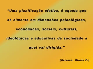 “Uma planificação efetiva, é aquela que
se cimenta em dimensões psicológicas,
econômicas, sociais, culturais,
ideológicas e educativas da sociedade a
qual vai dirigida.”
(Serrano, Gloria P.)
 