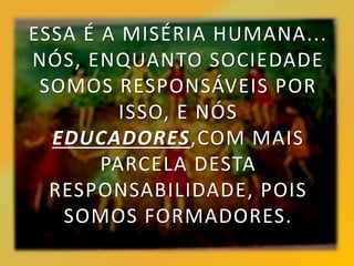 ESSA É A MISÉRIA HUMANA...
NÓS, ENQUANTO SOCIEDADE
SOMOS RESPONSÁVEIS POR
ISSO, E NÓS
EDUCADORES,COM MAIS
PARCELA DESTA
RESPONSABILIDADE, POIS
SOMOS FORMADORES.
 