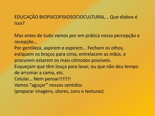 EDUCAÇÃO BIOPSICOFISIOSOCIOCULTURAL... Que diabos é
isso?
Mas antes de tudo vamos por em prática nossa percepção e
recepção...
Por gentileza, aspirem e expirem... Fechem os olhos,
estiquem os braços para cima, entrelacem as mãos, e
procurem estarem os mais cômodos possíveis.
Esqueçam que têm louça para lavar, ou que não deu tempo
de arrumar a cama, etc.
Celular... Nem pensar!!!!!!!
Vamos “aguçar” nossos sentidos
(preparar imagens, olores, sons e texturas)
 
