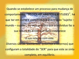 Quando se estabelece um processo para mudança de
comportamento, “RECICLAR HÁBITOS e ATITUDES”, há
que ter em conta o complexo que é a relação “sujeito –
mundo – sujeito”, ou seja, a forma que o individuo faz a
sua leitura do entorno e como estabelece
a sua relação com este.
Diversos são os “elementos” (internos e externos) que
configuram a totalidade do “SER” para que este se sinta
completo, em equilíbrio.
 