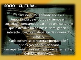 SOCIO – CULTURAL:
É chave de ouro ter consciência e a
importância de o porque vivemos em
sociedade, pensamos a partir de una cultura, e
que o desarrolho de nossa “inteligência”,
intelecto , cognição, depende da riqueza do
entorno.
Cada cultura se caracteriza porque põe à
disposição de seus cidadãos
um repertório maior ou menor de ferramentas.
CAPITAL HUMANO...
 