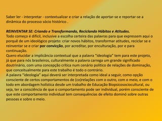 Saber ler - interpretar - contextualizar e criar a relação de aportar-se e reportar-se a
dinâmica do processo sócio histórico .
REINVENTAR SE: Criando e Transformando, Reciclando Hábitos e Atitudes.
Todo começo é difícil, inclusive a escolha certeira das palavras para que expressem aqui o
porquê de um ideológico projeto: criar novos hábitos, transformar atitudes, reciclar se e
reinventar se e criar por convicção, por acreditar, por enculturação, por e para
continuação.
Quero elucidar a implicância contextual que a palavra “ideologia” tem para este projeto,
já que para nós brasileiros, culturalmente a palavra carrega um grande significado
doutrinário, com uma concepção crítica num cenário político de relações de dominação,
que conceitualmente para este trabalho é todo o contrário.
A palavra “ideologia” aqui deverá ser interpretada como ideal a seguir, como opção
consciente de certos comportamentos de (co)relações com o outro, com o meio, e com o
todo em abordagem holística desde um trabalho de Educação Biopsicosociocultural, ou
seja, ter a consciência de que o comportamento pode ser individual, porém consciente de
que este comportamento individual tem consequências de efeito dominó sobre outras
pessoas e sobre o meio.
 