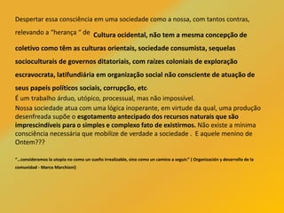 Despertar essa consciência em uma sociedade como a nossa, com tantos contras,
relevando a “herança “ de Cultura ocidental, não tem a mesma concepção de
coletivo como têm as culturas orientais, sociedade consumista, sequelas
socioculturais de governos ditatoriais, com raízes coloniais de exploração
escravocrata, latifundiária em organização social não consciente de atuação de
seus papeis políticos sociais, corrupção, etc.
É um trabalho árduo, utópico, processual, mas não impossível.
Nossa sociedade atua com uma lógica inoperante, em virtude da qual, uma produção
desenfreada supõe o esgotamento antecipado dos recursos naturais que são
imprescindíveis para o simples e complexo fato de existirmos. Não existe a mínima
consciência necessária que mobilize de verdade a sociedade . E aquele menino de
Ontem???
“…consideramos la utopía no como un sueño irrealizable, sino como un camino a seguir.” ( Organización y desarrollo de la
comunidad - Marco Marchioni)
 