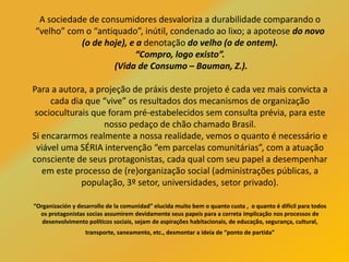 A sociedade de consumidores desvaloriza a durabilidade comparando o
“velho” com o “antiquado”, inútil, condenado ao lixo; a apoteose do novo
(o de hoje), e a denotação do velho (o de ontem).
“Compro, logo existo”.
(Vida de Consumo – Bauman, Z.).
Para a autora, a projeção de práxis deste projeto é cada vez mais convicta a
cada dia que “vive” os resultados dos mecanismos de organização
socioculturais que foram pré-estabelecidos sem consulta prévia, para este
nosso pedaço de chão chamado Brasil.
Si encararmos realmente a nossa realidade, vemos o quanto é necessário e
viável uma SÉRIA intervenção “em parcelas comunitárias”, com a atuação
consciente de seus protagonistas, cada qual com seu papel a desempenhar
em este processo de (re)organização social (administrações públicas, a
população, 3º setor, universidades, setor privado).
“Organización y desarrollo de la comunidad” elucida muito bem o quanto custa , o quanto é difícil para todos
os protagonistas socias assumirem devidamente seus papeis para a correta implicação nos processos de
desenvolvimento políticos sociais, sejam de aspirações habitacionais, de educação, segurança, cultural,
transporte, saneamento, etc., desmontar a ideia de “ponto de partida”
 