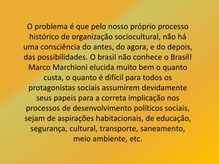 O problema é que pelo nosso próprio processo
histórico de organização sociocultural, não há
uma consciência do antes, do agora, e do depois,
das possibilidades. O brasil não conhece o Brasil!
Marco Marchioni elucida muito bem o quanto
custa, o quanto é difícil para todos os
protagonistas sociais assumirem devidamente
seus papeis para a correta implicação nos
processos de desenvolvimento políticos sociais,
sejam de aspirações habitacionais, de educação,
segurança, cultural, transporte, saneamento,
meio ambiente, etc.
 