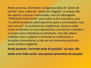 Neste processo, desmontar a enganosa ideia de “ponto de
partida” para a ideia de “ponto de chegada”, as etapas não
são apenas custosas e demoradas, mas um abrangente
“PROCESSO EDUCATIVO” para todos se faz necessário, pois
“os administradores sabem governar para a comunidade, mas
não com ela”. Os profissionais acadêmicos, técnicos estão
muito envolvidos em seus laboratórios, escritórios e atendem
a muitos casos individuais ou familiares, mas não sabem
trabalhar com o coletivo e enfrentar se a demandas e
situações comunitárias, a não ser em momentos pontuais,
quase sempre negativos.
Ainda atuamos “correndo atrás do prejuízo”, ou seja, não
existe uma visão social, uma postura preventiva de atuação.
 