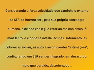 Considerando a feroz velocidade que caminha o externo
do SER do interno ser , pela sua própria concepçao
humana, este nao consegue estar ao mesmo ritmo, é
mais lento, e é onde se instala lacunas, sofrimento, as
cobranças sociais, as auto e inconscientes “estimações”,
configurando um SER ser desintegrado, em desacordo,
meio que perdido, desorientado...
 