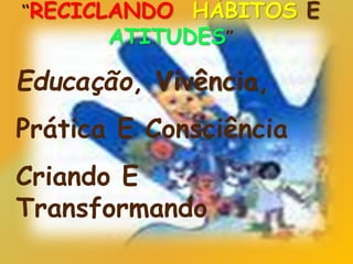 “RECICLANDO HÁBITOS E
ATITUDES”
Educação, Vivência,
Prática E Consciência
Criando E
Transformando
 