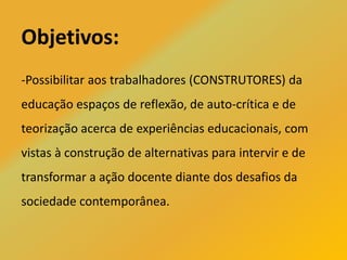 Objetivos:
-Possibilitar aos trabalhadores (CONSTRUTORES) da
educação espaços de reflexão, de auto-crítica e de
teorização acerca de experiências educacionais, com
vistas à construção de alternativas para intervir e de
transformar a ação docente diante dos desafios da
sociedade contemporânea.
 