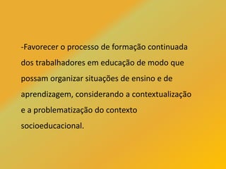 -Favorecer o processo de formação continuada
dos trabalhadores em educação de modo que
possam organizar situações de ensino e de
aprendizagem, considerando a contextualização
e a problematização do contexto
socioeducacional.
 