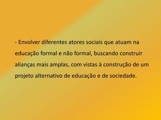 - Envolver diferentes atores sociais que atuam na
educação formal e não formal, buscando construir
alianças mais amplas, com vistas à construção de um
projeto alternativo de educação e de sociedade.
 