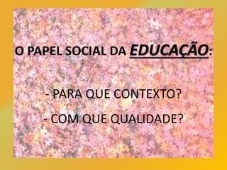 O PAPEL SOCIAL DA EDUCAÇÃO:
- PARA QUE CONTEXTO?
- COM QUE QUALIDADE?
 