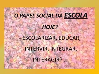 -O PAPEL SOCIAL DA ESCOLA
HOJE?
- ESCOLARIZAR, EDUCAR,
-INTERVIR, INTEGRAR,
INTERAGIR?...
 