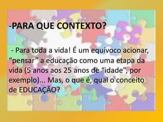 -PARA QUE CONTEXTO?
- Para toda a vida! É um equívoco acionar,
“pensar” a educação como uma etapa da
vida (5 anos aos 25 anos de “idade”, por
exemplo)... Mas, o que é, qual o conceito
de EDUCAÇÃO?
 