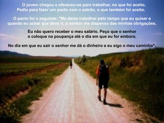 O jovem chegou e ofereceu-se para trabalhar, no que foi aceito.
Pediu para fazer um pacto com o patrão, o que também foi aceito.
O pacto foi o seguinte: "Me deixe trabalhar pelo tempo que eu quiser e
quando eu achar que devo ir, o senhor me dispensa das minhas obrigações.
Eu não quero receber o meu salário. Peço que o senhor
o coloque na poupança até o dia em que eu for embora.
No dia em que eu sair o senhor me dá o dinheiro e eu sigo o meu caminho".
 