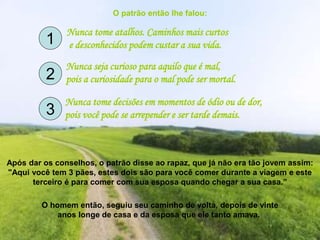 O patrão então lhe falou:
Nunca tome atalhos. Caminhos mais curtos
e desconhecidos podem custar a sua vida.
Nunca seja curioso para aquilo que é mal,
pois a curiosidade para o mal pode ser mortal.
Nunca tome decisões em momentos de ódio ou de dor,
pois você pode se arrepender e ser tarde demais.
Após dar os conselhos, o patrão disse ao rapaz, que já não era tão jovem assim:
"Aqui você tem 3 pães, estes dois são para você comer durante a viagem e este
terceiro é para comer com sua esposa quando chegar a sua casa.”
O homem então, seguiu seu caminho de volta, depois de vinte
anos longe de casa e da esposa que ele tanto amava.
1
2
3
 