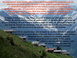 Ao amanhecer, após tomar café, o dono da hospedagem lhe perguntou se ele
não havia escutado gritos durante a noite, e ele respondeu que sim.
O hospedeiro perguntou-lhe se não estava curioso a respeito, e ele
respondeu que não... O hospedeiro prosseguiu: “você é o primeiro hóspede
a sair daqui vivo, pois meu filho tem crises de loucura, grita durante
a noite... e quando o hóspede sai, mata-o e enterra-o no quintal.”
O rapaz prosseguiu na sua longa jornada, ansioso por chegar a sua casa.
Depois de muitos dias e noites de caminhada... Já ao entardecer, viu entre as
árvores a fumaça de sua casinha, andou e logo viu entre os arbustos a figura de
sua esposa. Estava anoitecendo, mas ele pode ver que ela não estava só.
Andou mais um pouco e viu que ela estava com um homem.
Quando viu aquela cena, seu coração se encheu de ódio e amargura
e decidiu-se a correr de encontro aos dois e a matá-los sem piedade.
Respirou fundo, apressou os passos, quando
lembrou-se do terceiro conselho. Então parou,
refletiu e decidiu dormir aquela noite
ali mesmo e no dia seguinte
tomar uma decisão.
 