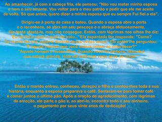 Ao amanhecer, já com a cabeça fria, ele pensou: "Não vou matar minha esposa
e nem o seu amante. Vou voltar para o meu patrão e pedir que ele me aceite
de volta. Só que antes, quero dizer a minha esposa que eu sempre Fui fiel a ela".
Dirigiu-se à porta da casa e bateu. Quando a esposa abre a porta
e o reconhece, se atira em seu pescoço e o abraça afetuosamente.
Ele tenta afastá-la, mas não consegue. Então, com lágrimas nos olhos lhe diz:
"Eu fui fiel a você e você me traiu..."Ela espantada lhe responde: "Como?
Eu nunca lhe trai, esperei durante esses vintes anos!“ Ele então lhe perguntou:
"E aquele homem que você estava ontem ao entardecer?”
"Aquele homem é nosso filho. Quando você foi embora, descobri
que estava grávida. Hoje ele está com vinte anos de idade.“
Então o marido entrou, conheceu, abraçou o filho e contou-lhes toda a sua
história, enquanto a esposa preparava o café. Sentaram-se para tomar café
e comer juntos o último pão. Após a oração de agradecimento, com lágrimas
de emoção, ele parte o pão e, ao abri-lo, encontra todo o seu dinheiro,
o pagamento por seus vinte anos de dedicação!
 