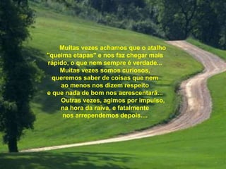 Muitas vezes achamos que o atalho
"queima etapas" e nos faz chegar mais
rápido, o que nem sempre é verdade...
Muitas vezes somos curiosos,
queremos saber de coisas que nem
ao menos nos dizem respeito
e que nada de bom nos acrescentará...
Outras vezes, agimos por impulso,
na hora da raiva, e fatalmente
nos arrependemos depois....
 
