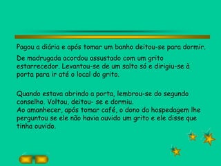 Pagou a diária e após tomar um banho deitou-se para dormir.
De madrugada acordou assustado com um grito
estarrecedor. Levantou-se de um salto só e dirigiu-se à
porta para ir até o local do grito.
Quando estava abrindo a porta, lembrou-se do segundo
conselho. Voltou, deitou- se e dormiu.
Ao amanhecer, após tomar café, o dono da hospedagem lhe
perguntou se ele não havia ouvido um grito e ele disse que
tinha ouvido.
 
