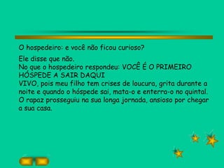 O hospedeiro: e você não ficou curioso?
Ele disse que não.
No que o hospedeiro respondeu: VOCÊ É O PRIMEIRO
HÓSPEDE A SAIR DAQUI
VIVO, pois meu filho tem crises de loucura, grita durante a
noite e quando o hóspede sai, mata-o e enterra-o no quintal.
O rapaz prosseguiu na sua longa jornada, ansioso por chegar
a sua casa.
 