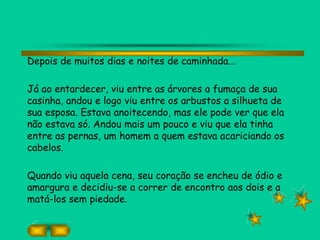 Depois de muitos dias e noites de caminhada...
Já ao entardecer, viu entre as árvores a fumaça de sua
casinha, andou e logo viu entre os arbustos a silhueta de
sua esposa. Estava anoitecendo, mas ele pode ver que ela
não estava só. Andou mais um pouco e viu que ela tinha
entre as pernas, um homem a quem estava acariciando os
cabelos.
Quando viu aquela cena, seu coração se encheu de ódio e
amargura e decidiu-se a correr de encontro aos dois e a
matá-los sem piedade.
 