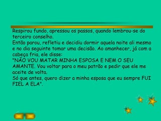 Respirou fundo, apressou os passos, quando lembrou-se do
terceiro conselho.
Então parou, refletiu e decidiu dormir aquela noite ali mesmo
e no dia seguinte tomar uma decisão. Ao amanhecer, já com a
cabeça fria, ele disse:
"NÃO VOU MATAR MINHA ESPOSA E NEM O SEU
AMANTE. Vou voltar para o meu patrão e pedir que ele me
aceite de volta.
Só que antes, quero dizer a minha esposa que eu sempre FUI
FIEL A ELA".
 