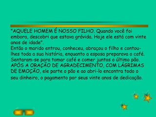 "AQUELE HOMEM É NOSSO FILHO. Quando você foi
embora, descobri que estava grávida. Hoje ele está com vinte
anos de idade".
Então o marido entrou, conheceu, abraçou o filho e contou-
lhes toda a sua história, enquanto a esposa preparava o café.
Sentaram-se para tomar café e comer juntos o último pão.
APÓS A ORAÇÃO DE AGRADECIMENTO, COM LÁGRIMAS
DE EMOÇÃO, ele parte o pão e ao abri-lo encontra todo o
seu dinheiro, o pagamento por seus vinte anos de dedicação.
 