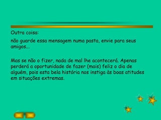 Outra coisa:
não guarde essa mensagem numa pasta, envie para seus
amigos...
Mas se não o fizer, nada de mal lhe acontecerá. Apenas
perderá a oportunidade de fazer (mais) feliz o dia de
alguém, pois esta bela história nos instiga às boas atitudes
em situações extremas.
 
