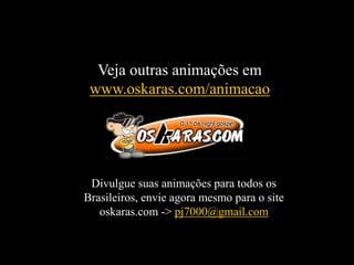 Veja outras animações em
www.oskaras.com/animacao
Divulgue suas animações para todos os
Brasileiros, envie agora mesmo para o site
oskaras.com -> pj7000@gmail.com
 