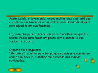 Assim sendo, o jovem saiu. Andou muitos dias a pé, até que
encontrou um fazendeiro que estava precisando de alguém
para ajudá-lo em sua fazenda.
O jovem chegou e ofereceu-se para trabalhar, no que foi
aceito. Pediu para fazer um pacto com o patrão, o que
também foi aceito.
O pacto foi o seguinte:
"Me deixe trabalhar pelo tempo que eu quiser e quando eu
achar que devo ir, o senhor me dispensa das minhas
obrigações.
 