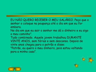 EU NÃO QUERO RECEBER O MEU SALÁRIO. Peço que o
senhor o coloque na poupança até o dia em que eu for
embora.
No dia em que eu sair o senhor me dá o dinheiro e eu sigo
o meu caminho".
Tudo combinado. Aquele jovem trabalhou DURANTE
VINTE ANOS, sem férias e sem descanso. Depois de
vinte anos chegou para o patrão e disse:
"Patrão, eu quero o meu dinheiro, pois estou voltando
para a minha casa".
 