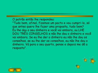 O patrão então lhe respondeu:
"Tudo bem, afinal, fizemos um pacto e vou cumpri-lo, só
que antes quero lhe fazer uma proposta, tudo bem?
Eu lhe dou o seu dinheiro e você vai embora, ou LHE
DOU TRÊS CONSELHOS e não lhe dou o dinheiro e você
vai embora. Se eu lhe der o dinheiro eu não lhe dou os
conselhos, se eu lhe der os conselhos, eu não lhe dou o
dinheiro. Vá para o seu quarto, pense e depois me dê a
resposta".
 
