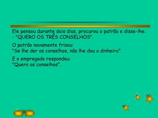 Ele pensou durante dois dias, procurou o patrão e disse-lhe:
- "QUERO OS TRÊS CONSELHOS".
O patrão novamente frisou:
"Se lhe der os conselhos, não lhe dou o dinheiro".
E o empregado respondeu:
"Quero os conselhos".
 