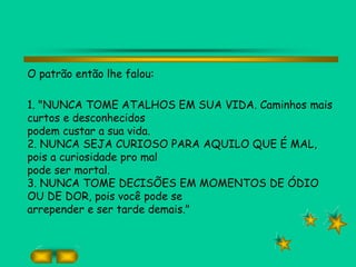O patrão então lhe falou:
1. "NUNCA TOME ATALHOS EM SUA VIDA. Caminhos mais
curtos e desconhecidos
podem custar a sua vida.
2. NUNCA SEJA CURIOSO PARA AQUILO QUE É MAL,
pois a curiosidade pro mal
pode ser mortal.
3. NUNCA TOME DECISÕES EM MOMENTOS DE ÓDIO
OU DE DOR, pois você pode se
arrepender e ser tarde demais."
 