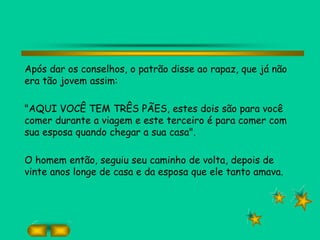 Após dar os conselhos, o patrão disse ao rapaz, que já não
era tão jovem assim:
"AQUI VOCÊ TEM TRÊS PÃES, estes dois são para você
comer durante a viagem e este terceiro é para comer com
sua esposa quando chegar a sua casa".
O homem então, seguiu seu caminho de volta, depois de
vinte anos longe de casa e da esposa que ele tanto amava.
 