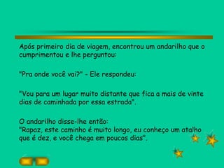 Após primeiro dia de viagem, encontrou um andarilho que o
cumprimentou e lhe perguntou:
"Pra onde você vai?" - Ele respondeu:
"Vou para um lugar muito distante que fica a mais de vinte
dias de caminhada por essa estrada".
O andarilho disse-lhe então:
"Rapaz, este caminho é muito longo, eu conheço um atalho
que é dez, e você chega em poucos dias".
 