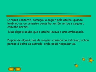 O rapaz contente, começou a seguir pelo atalho, quando
lembrou-se do primeiro conselho, então voltou e seguiu o
caminho normal.
Dias depois soube que o atalho levava a uma emboscada.
Depois de alguns dias de viagem, cansado ao extremo, achou
pensão à beira da estrada, onde pode hospedar-se.
 