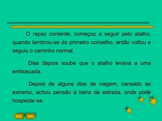 O rapaz contente, começou a seguir pelo atalho, quando lembrou-se do primeiro conselho, então voltou e seguiu o caminho normal. Dias depois soube que o atalho levava a uma emboscada. Depois de alguns dias de viagem, cansado ao extremo, achou pensão à beira da estrada, onde pode hospedar-se. 