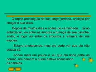 O rapaz prosseguiu na sua longa jornada, ansioso por chegar a sua casa. Depois de muitos dias e noites de caminhada... Já ao entardecer, viu entre as árvores a fumaça de sua casinha, andou e logo viu entre os arbustos a silhueta de sua esposa. Estava anoitecendo, mas ele pode ver que ela não estava só. Andou mais um pouco e viu que ela tinha entre as pernas, um homem a quem estava acariciando os cabelos. 