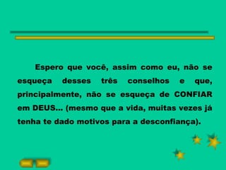 Espero que você, assim como eu, não se esqueça desses três conselhos e que, principalmente, não se esqueça de CONFIAR em DEUS... (mesmo que a vida, muitas vezes já tenha te dado motivos para a desconfiança). 