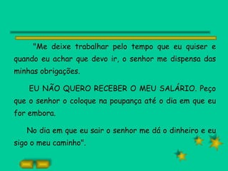 "Me deixe trabalhar pelo tempo que eu quiser e quando eu achar que devo ir, o senhor me dispensa das minhas obrigações. EU NÃO QUERO RECEBER O MEU SALÁRIO. Peço que o senhor o coloque na poupança até o dia em que eu for embora. No dia em que eu sair o senhor me dá o dinheiro e eu sigo o meu caminho". 