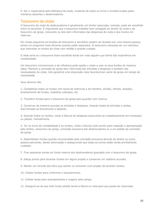 9. Ser o responsável pela biblioteca do clube, cuidando de todos os livros e revistas tirados pelos
membros docentes e desbravadores.


Tesoureiro do clube
O tesoureiro do clube de desbravadores é geralmente um diretor associado, contudo, pode ser escolhido
entre os docentes. É importante que o tesoureiro trabalhe bem achegado ao diretor do clube e do
tesoureiro da igreja, colocando os dois bem informados das despersas do clube e dos fundos em
reservas.

Em clubes pequenos as funções de tesoureiro e secretário podem ser levados por uma mesma pessoa,
sendo um programa mais eficiente quando estão separados. O tesoureiro necessita ser um indivíduo
que manuseie os fundos do clube com retidão e grande cuidado.

O ideal seria se o tesoureiro fosse escolhido tendo em vista alguém que tenha tido experiência em
contabilidade.

Um tesoureiro consciencioso e de influência pode ajudar o clube a usar os seus fundos de maneira
sábia. Manterá a comissão da igreja bem informada das entradas e despesas e também das
necessidades do clube. Isto garantirá uma disposição mais favorável por parte da igreja em tempo de
necessidade.

Seus deveres são:

1. Contabilizar todos os fundos com taxas de matrícula e de membro, dívidas, ofertas, doações,
levantamento de fundos, trabalhos cobrados, etc.

2. Transferir fundos para o tesoureiro da igreja para guardar com reserva.

3. Conservar de maneira acurada as entradas e despesas, listando todas as entradas e saídas,
discriminado-as brevemente e datando.

4. Guardar todos os recibos, notas e faturas de despesas arquivando-as cuidadosamente em envelopes
ou pastas, mensalmente.

5. Ter os livros de contabilidade e os recibos, notas e faturas tudo pronto para inspeção e apresentação
pelo diretor, tesoureiro da igreja, comissão executiva dos desbravadores ou a um pedido da comissão
da igreja.

6. Desembolsar fundos quando recomendado pela comissão executiva através do diretor ou outra
pessoa assinando, dando autorização e assegurando que todas as outras estão sendo prontamente
cuidadas.

7. Tirar pequenas somas do fundo reserva dos desbravadores guardado com o tesoureiro da igreja.

8. Esteja pronto para levantar fundos em algum projeto e conservar um relatório acurado.

9. Manter um recorde dos itens que saíram ou entraram num projeto de levantar fundos.

10. Coletar fundos para uniformes e equipamentos.

11. Coletar taxas para acampamentos e viagens pelo campo.

12. Assegure-se de que todo fundo pedido tenha a fatura ou nota para que possa ser arquivada.




                                                                                                      10
 