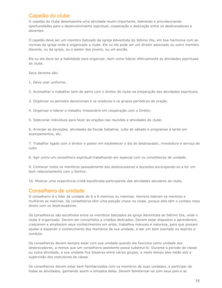 Capelão do clube
O capelão do clube desempenha uma atividade muito importante, liderando e providenciando
oportunidades para o desenvolvimento espiritual, cooperação e dedicação entre os desbravadores e
docentes.

O capelão deve ser um membro batizado da Igreja Adventista do Sétimo Dia, em boa harmonia com as
normas da igreja onde é organizado o clube. Ele ou ela pode ser um diretor associado ou outro membro
docente, ou da igreja, ou o pastor dos jovens, ou um ancião.

Ele ou ela deve ter a habilidade para organizar, bem como liderar efetivamente as atividades espirituais
do clube.

Seus deveres são:

1. Deve usar uniforme.

2. Aconselhar e trabalhar bem de perto com o diretor do clube na preparação das atividades espirituais.

3. Organizar os períodos devocionais e os oradores e os grupos periódicos de oração.

4. Organizar e liderar o trabalho missionário em cooperação com o Diretor.

5. Selecionar indivíduos para fazer as orações nas reuniões e atividades do clube.

6. Arranjar as devoções, atividades da Escola Sabatina, culto de sábado e programas à tarde em
acampamentos, etc.

7. Trabalhar ligado com o diretor e pastor em estabelecer o dia do desbravador, investidura e serviço de
culto.

8. Agir como um conselheiro espiritual trabalhando em especial com os conselheiros de unidade.

9. Conhecer todos os membros pessoalmente dos desbravadores e docentes encorajando-os a ter um
bom relacionamento com o Senhor.

10. Mostrar uma experiência cristã equilibrada participando das atividades seculares do clube.


Conselheiro de unidade
O conselheiro é o líder da unidade de 6 a 8 meninos ou meninas. Homens lideram os meninos e
mulheres as meninas. Os conselheiros têm uma posição chave no clube, porque eles têm o contato mais
direto com os desbravadores.

Os conselheiros são escolhidos entre os membros batizados da igreja Adventista do Sétimo Dia, onde o
clube é organizado. Devem ser convertidos a cristãos dedicados. Devem estar dispostos a aprenderem,
crescerem e ampliarem seus conhecimentos em artes, trabalhos manuais e natureza, para que possam
ajudar a expandir o conhecimento dos membros de sua unidade, e dar um bom exemplo no espírito e
conduta.

Os conselheiros devem sempre estar com sua unidade quando ela funciona como unidade dos
desbravadores, a menos que um conselheiro assistente possa substituí-lo. Durante o período de classe
ou outra atividade, a sua unidade fica dispersa entre vários grupos, e neste tempo eles estão sob a
supervisão dos instrutores de classe.

Os conselheiros devem estar bem familiarizados com os membros de suas unidades, e participar de
todas as atividades, ganhando assim a simpatia deles. Devem familiarizar-se com seus pais e as


                                                                                                      11
 